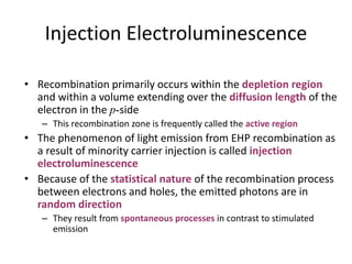 Injection Electroluminescence
• Recombination primarily occurs within the depletion region
and within a volume extending over the diffusion length of the
electron in the p-side
– This recombination zone is frequently called the active region
• The phenomenon of light emission from EHP recombination as
a result of minority carrier injection is called injection
electroluminescence
• Because of the statistical nature of the recombination process
between electrons and holes, the emitted photons are in
random direction
– They result from spontaneous processes in contrast to stimulated
emission
 