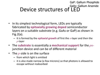 Device structures of LED
• In its simplest technological form, LEDs are typically
fabricated by epitaxially growing doped semiconductor
layers on a suitable substrate (e.g. GaAs or GaP) as shown in
Fig.2(a).
– It is formed by the epitaxial growth of first the n-layer and then the
p-layer
• The substrate is essentially a mechanical support for the pn-
junction device and can be of different material
• The p-side is on the surface
– from which light is emitted
– it is also made narrow (a few microns) so that photons is allowed to
escape without reabsorbed
GaP: Gallium Phosphide
GaAs: Gallium Arsenide
 