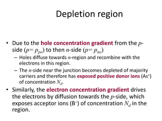 Depletion region
• Due to the hole concentration gradient from the p-
side (p= ppo) to then n-side (p= pno)
– Holes diffuse towards n-region and recombine with the
electrons in this region.
– The n-side near the junction becomes depleted of majority
carriers and therefore has exposed positive donor ions (As+)
of concentration Nd.
• Similarly, the electron concentration gradient drives
the electrons by diffusion towards the p-side, which
exposes acceptor ions (B–) of concentration Nd in the
region.
 