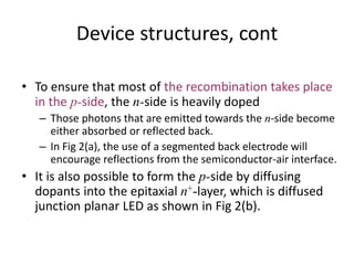 Device structures, cont
• To ensure that most of the recombination takes place
in the p-side, the n-side is heavily doped
– Those photons that are emitted towards the n-side become
either absorbed or reflected back.
– In Fig 2(a), the use of a segmented back electrode will
encourage reflections from the semiconductor-air interface.
• It is also possible to form the p-side by diffusing
dopants into the epitaxial n+-layer, which is diffused
junction planar LED as shown in Fig 2(b).
 