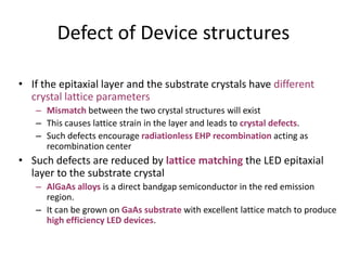 Defect of Device structures
• If the epitaxial layer and the substrate crystals have different
crystal lattice parameters
– Mismatch between the two crystal structures will exist
– This causes lattice strain in the layer and leads to crystal defects.
– Such defects encourage radiationless EHP recombination acting as
recombination center
• Such defects are reduced by lattice matching the LED epitaxial
layer to the substrate crystal
– AlGaAs alloys is a direct bandgap semiconductor in the red emission
region.
– It can be grown on GaAs substrate with excellent lattice match to produce
high efficiency LED devices.
 