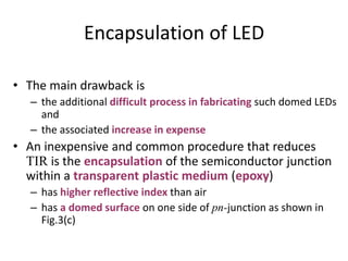 Encapsulation of LED
• The main drawback is
– the additional difficult process in fabricating such domed LEDs
and
– the associated increase in expense
• An inexpensive and common procedure that reduces
TIR is the encapsulation of the semiconductor junction
within a transparent plastic medium (epoxy)
– has higher reflective index than air
– has a domed surface on one side of pn-junction as shown in
Fig.3(c)
 