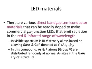 LED materials
• There are various direct bandgap semiconductor
materials that can be readily doped to make
commercial pn-junction LEDs that emit radiation
in the red & infrared range of wavelength
– In visible spectrum is III-V ternary alloys based on
alloying GaAs & GaP donated as GaAs1–yPy.
– In this compound, As & P atoms (Group V) are
distributed randomly at normal As sites in the GaAs
crystal structure.
 