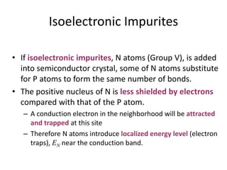 Isoelectronic Impurites
• If isoelectronic impurites, N atoms (Group V), is added
into semiconductor crystal, some of N atoms substitute
for P atoms to form the same number of bonds.
• The positive nucleus of N is less shielded by electrons
compared with that of the P atom.
– A conduction electron in the neighborhood will be attracted
and trapped at this site
– Therefore N atoms introduce localized energy level (electron
traps), EN near the conduction band.
 