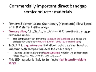 Commercially important direct bandgap
semiconductor materials
• Ternary (3 elements) and Quarternary (4 elements) alloys based
on III & V elements (III-V alloys)
• Ternary alloy, Al1–xGaxAs, in which x <0.43 are direct bandgap
semiconductors
– The composition can be varied to adjust the bandgap and hence the
emitted radiation from 640nm-870nm (deep red-infrared light)
• InGaAlP is a quarternary III-V alloy that has a direct bandgap
variation with composition over the visible range
– It can be lattice-matched to GaAs substrate when in the composition
range In0.49Al0.17Ga0.34P to In0.49Al0.058Ga0.452P
• This LED material is likely to dominate high intensity visible
range.
 