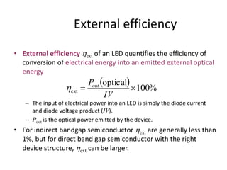 External efficiency
• External efficiency ext of an LED quantifies the efficiency of
conversion of electrical energy into an emitted external optical
energy
– The input of electrical power into an LED is simply the diode current
and diode voltage product (IV).
– Pout is the optical power emitted by the device.
• For indirect bandgap semiconductor ext are generally less than
1%, but for direct band gap semiconductor with the right
device structure, ext can be larger.
  %100
optical
ext 
IV
Pout

 