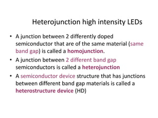 Heterojunction high intensity LEDs
• A junction between 2 differently doped
semiconductor that are of the same material (same
band gap) is called a homojunction.
• A junction between 2 different band gap
semiconductors is called a heterojunction
• A semiconductor device structure that has junctions
between different band gap materials is called a
heterostructure device (HD)
 