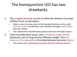 The homojunction LED has two
drawbacks.
1. The p-region must be narrow to allow the photons to escape
without much re-absorption
– When p side is narrow, some of the injected electrons in the p side
reach the surface by diffusion and recombine through crystal defects
near the surface
– The radiationless recombination process decreases the light output
2. If the recombination occurs over a relatively large volume
(distance), due to long electron diffusion length, then the
chances of re-absorption of emitted photons becomes higher.
– The amount of re-absorption increases with the material volume
 