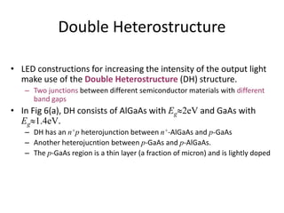 Double Heterostructure
• LED constructions for increasing the intensity of the output light
make use of the Double Heterostructure (DH) structure.
– Two junctions between different semiconductor materials with different
band gaps
• In Fig 6(a), DH consists of AlGaAs with Eg2eV and GaAs with
Eg1.4eV.
– DH has an n+p heterojunction between n+-AlGaAs and p-GaAs
– Another heterojucntion between p-GaAs and p-AlGaAs.
– The p-GaAs region is a thin layer (a fraction of micron) and is lightly doped
 