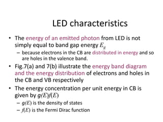 LED characteristics
• The energy of an emitted photon from LED is not
simply equal to band gap energy Eg
– because electrons in the CB are distributed in energy and so
are holes in the valence band.
• Fig.7(a) and 7(b) illustrate the energy band diagram
and the energy distribution of electrons and holes in
the CB and VB respectively
• The energy concentration per unit energy in CB is
given by g(E)f(E)
– g(E) is the density of states
– f(E) is the Fermi Dirac function
 