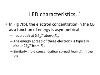 LED characteristics, 1
• In Fig 7(b), the electron concentration in the CB
as a function of energy is asymmetrical
– has a peak at ½kBT above Ec.
– The energy spread of these electrons is typically
about 2kBT from Ec.
– Similarly, hole concentration spread from Ev in the
VB
 