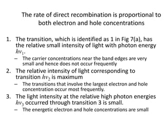 The rate of direct recombination is proportional to
both electron and hole concentrations
1. The transition, which is identified as 1 in Fig 7(a), has
the relative small intensity of light with photon energy
hv1.
– The carrier concentrations near the band edges are very
small and hence does not occur frequently
2. The relative intensity of light corresponding to
transition hv2 is maximum
– The transitions that involve the largest electron and hole
concentration occur most frequently.
3. The light intensity at the relative high photon energies
hv3 occurred through transition 3 is small.
– The energetic electron and hole concentrations are small
 