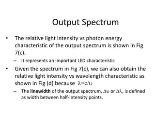 Output Spectrum
• The relative light intensity vs photon energy
characteristic of the output spectrum is shown in Fig
7(c).
– It represents an important LED characteristic
• Given the spectrum in Fig 7(c), we can also obtain the
relative light intensity vs wavelength characteristic as
shown in Fig (d) because =c/
– The linewidth of the output spectrum, D or D, is defined
as width between half-intensity points.
 