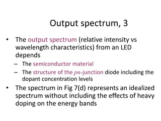 Output spectrum, 3
• The output spectrum (relative intensity vs
wavelength characteristics) from an LED
depends
– The semiconductor material
– The structure of the pn-junction diode including the
dopant concentration levels
• The spectrum in Fig 7(d) represents an idealized
spectrum without including the effects of heavy
doping on the energy bands
 