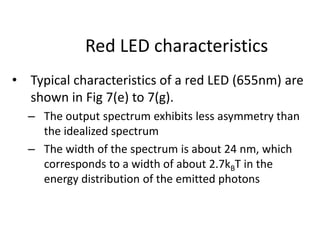 Red LED characteristics
• Typical characteristics of a red LED (655nm) are
shown in Fig 7(e) to 7(g).
– The output spectrum exhibits less asymmetry than
the idealized spectrum
– The width of the spectrum is about 24 nm, which
corresponds to a width of about 2.7kBT in the
energy distribution of the emitted photons
 
