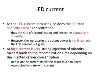 LED current
• As the LED current increases, so does the injected
minority carrier concentration,
– thus the rate of recombination and hence the output light
intensity
– However, the increase in the output power is not linear with
the LED current -> Fig.7(f)
• At high current levels, strong injection of minority
carriers leads to the recombination time depending on
the injected carrier concentration
– Hence on the current itself; this leads to a non-linear
recombination rate with current
 