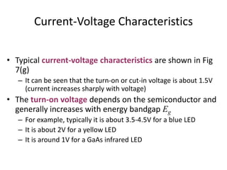 Current-Voltage Characteristics
• Typical current-voltage characteristics are shown in Fig
7(g)
– It can be seen that the turn-on or cut-in voltage is about 1.5V
(current increases sharply with voltage)
• The turn-on voltage depends on the semiconductor and
generally increases with energy bandgap Eg
– For example, typically it is about 3.5-4.5V for a blue LED
– It is about 2V for a yellow LED
– It is around 1V for a GaAs infrared LED
 
