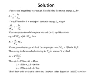 Solution
 
structureLEDon thedependesexact valutheandvaluestypicalarelinewidthsThese
149,1550
105,1300
47,870atThus,
3
find,weofin termsforngsubstitutiandlattertheusingThen,
.3spectrum,outputtheofthenergy widgiven theareWe
then//e.g.
atedifferentiby)(orintervalsorchangessmallrepresentcanWe
getweenergyphotonrespect towithatedifferentiweIf
byenergyphotonthetorelatedishwavelengtemittedthat thenoteWe
2
2
2
nmnm
nmnm
nmnm
hc
Tk
E
TkhE
E
E
hc
dEdE
E
hc
dE
d
E
E
hcc
E
B
ph
Bph
ph
ph
phph
phph
ph
ph
ph
D
D
D
D
DD
DD
DD
D















 
