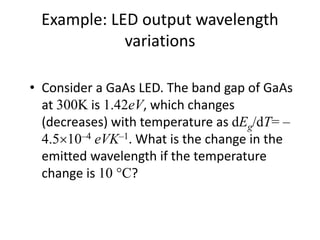 Example: LED output wavelength
variations
• Consider a GaAs LED. The band gap of GaAs
at 300K is 1.42eV, which changes
(decreases) with temperature as dEg/dT= –
4.510–4 eVK–1. What is the change in the
emitted wavelength if the temperature
change is 10C?
 