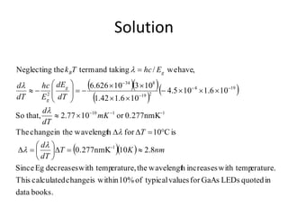 Solution
  
 
 
  
books.data
inquotedLEDsGaAsforvaluestypicalof10%withinischangecalculatedThis
erature.with tempincreaseshwavelengttheerature,with tempdecreasesEgSince
8.2100.277nmK
isC10forhwavelengtin thechangeThe
0.277nmKor1077.2that,So
106.1105.4
106.142.1
10310626.6
,havewe/takingandtermtheNeglecting
1
1110
194
219
834
2
nmKT
dT
d
T
mK
dT
d
dT
dE
E
hc
dT
d
EhcTk
g
g
gB
D





D
DD

























 