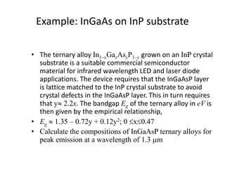 Example: InGaAs on InP substrate
• The ternary alloy In1–xGaxAsyP1–y grown on an InP crystal
substrate is a suitable commercial semiconductor
material for infrared wavelength LED and laser diode
applications. The device requires that the InGaAsP layer
is lattice matched to the InP crystal substrate to avoid
crystal defects in the InGaAsP layer. This in turn requires
that y 2.2x. The bandgap Eg of the ternary alloy in eV is
then given by the empirical relationship,
• Eg  1.35 – 0.72y + 0.12y2; 0x0.47
• Calculate the compositions of InGaAsP ternary alloys for
peak emission at a wavelength of 1.3 mm
 