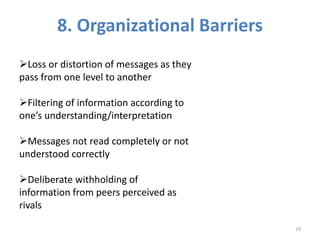 8. Organizational Barriers
Loss or distortion of messages as they
pass from one level to another
Filtering of information according to
one’s understanding/interpretation
Messages not read completely or not
understood correctly
Deliberate withholding of
information from peers perceived as
rivals
29
 