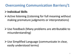 Overcoming Communication Barriers/1
Individual Skills
Active listening (Listening for full meaning without
making premature judgments or interpretations)
Use Feedback (Many problems are attributable to
misunderstanding)
Use Simplified Language (communicate in clear,
easily understood terms)
31
 