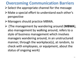 Overcoming Communication Barriers
Select the appropriate channel for the message
Make a special effort to understand each other's
perspective
Managers should practice MBWA.
 (The management by wandering around (MBWA),
also management by walking around, refers to a
style of business management which involves
managers wandering around, in an unstructured
manner, through the workplace(s), at random, to
check with employees, or equipment, about the
status of ongoing work)
32
 