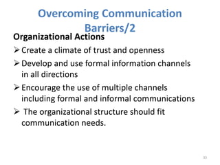 Overcoming Communication
Barriers/2
Organizational Actions
Create a climate of trust and openness
Develop and use formal information channels
in all directions
Encourage the use of multiple channels
including formal and informal communications
 The organizational structure should fit
communication needs.
33
 