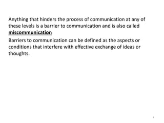 Anything that hinders the process of communication at any of
these levels is a barrier to communication and is also called
miscommunication
Barriers to communication can be defined as the aspects or
conditions that interfere with effective exchange of ideas or
thoughts.
4
 