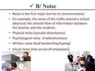  B/ Noise
• Noise is the first major barrier to communication.
• For example, the noise of the traffic around a school
obstructs the smooth flow of information between
the teacher and the students.
• Physical noise (outside disturbance)
• Psychological noise (inattentiveness)
• Written noise (bad handwriting/typing)
• Visual noise (late arrival of employees)
8
 