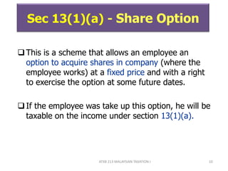 ATXB 213 MALAYSIAN TAXATION I 10
Sec 13(1)(a) - Share Option
This is a scheme that allows an employee an
option to acquire shares in company (where the
employee works) at a fixed price and with a right
to exercise the option at some future dates.
If the employee was take up this option, he will be
taxable on the income under section 13(1)(a).
 