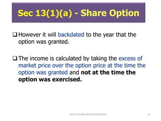 ATXB 213 MALAYSIAN TAXATION I 11
Sec 13(1)(a) - Share Option
However it will backdated to the year that the
option was granted.
The income is calculated by taking the excess of
market price over the option price at the time the
option was granted and not at the time the
option was exercised.
 