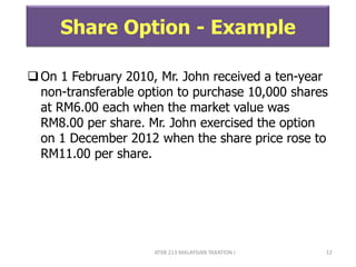 ATXB 213 MALAYSIAN TAXATION I 12
Share Option - Example
On 1 February 2010, Mr. John received a ten-year
non-transferable option to purchase 10,000 shares
at RM6.00 each when the market value was
RM8.00 per share. Mr. John exercised the option
on 1 December 2012 when the share price rose to
RM11.00 per share.
 