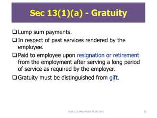 ATXB 213 MALAYSIAN TAXATION I 15
Sec 13(1)(a) - Gratuity
Lump sum payments.
In respect of past services rendered by the
employee.
Paid to employee upon resignation or retirement
from the employment after serving a long period
of service as required by the employer.
Gratuity must be distinguished from gift.
 