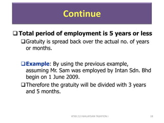 ATXB 213 MALAYSIAN TAXATION I 18
Continue
Total period of employment is 5 years or less
Gratuity is spread back over the actual no. of years
or months.
Example: By using the previous example,
assuming Mr. Sam was employed by Intan Sdn. Bhd
begin on 1 June 2009.
Therefore the gratuity will be divided with 3 years
and 5 months.
 