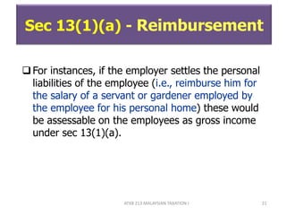 ATXB 213 MALAYSIAN TAXATION I 21
Sec 13(1)(a) - Reimbursement
For instances, if the employer settles the personal
liabilities of the employee (i.e., reimburse him for
the salary of a servant or gardener employed by
the employee for his personal home) these would
be assessable on the employees as gross income
under sec 13(1)(a).
 