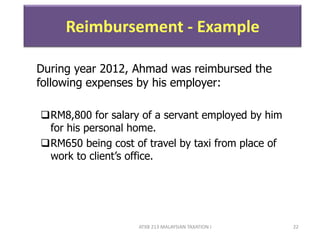 ATXB 213 MALAYSIAN TAXATION I 22
Reimbursement - Example
During year 2012, Ahmad was reimbursed the
following expenses by his employer:
RM8,800 for salary of a servant employed by him
for his personal home.
RM650 being cost of travel by taxi from place of
work to client’s office.
 