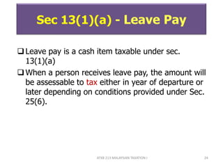 ATXB 213 MALAYSIAN TAXATION I 24
Sec 13(1)(a) - Leave Pay
Leave pay is a cash item taxable under sec.
13(1)(a)
When a person receives leave pay, the amount will
be assessable to tax either in year of departure or
later depending on conditions provided under Sec.
25(6).
 