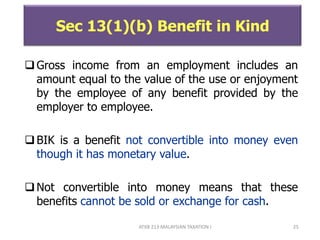 ATXB 213 MALAYSIAN TAXATION I 25
Sec 13(1)(b) Benefit in Kind
Gross income from an employment includes an
amount equal to the value of the use or enjoyment
by the employee of any benefit provided by the
employer to employee.
BIK is a benefit not convertible into money even
though it has monetary value.
Not convertible into money means that these
benefits cannot be sold or exchange for cash.
 