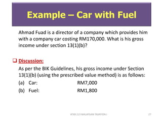 ATXB 213 MALAYSIAN TAXATION I 27
Example – Car with Fuel
Ahmad Fuad is a director of a company which provides him
with a company car costing RM170,000. What is his gross
income under section 13(1)(b)?
 Discussion:
As per the BIK Guidelines, his gross income under Section
13(1)(b) (using the prescribed value method) is as follows:
(a) Car: RM7,000
(b) Fuel: RM1,800
 