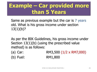 ATXB 213 MALAYSIAN TAXATION I 28
Example – Car provided more
than 5 Years
Same as previous example but the car is 7 years
old. What is his gross income under section
13(1)(b)?
As per the BIK Guidelines, his gross income under
Section 13(1)(b) (using the prescribed value
method) is as follows:
(a) Car: RM3,500 (1/2 x RM7,000)
(b) Fuel: RM1,800
 