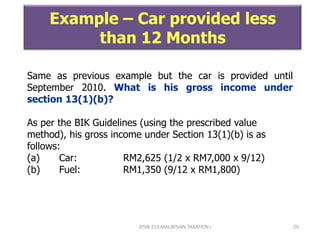 ATXB 213 MALAYSIAN TAXATION I 29
Example – Car provided less
than 12 Months
Same as previous example but the car is provided until
September 2010. What is his gross income under
section 13(1)(b)?
As per the BIK Guidelines (using the prescribed value
method), his gross income under Section 13(1)(b) is as
follows:
(a) Car: RM2,625 (1/2 x RM7,000 x 9/12)
(b) Fuel: RM1,350 (9/12 x RM1,800)
 