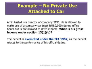 ATXB 213 MALAYSIAN TAXATION I 30
Example – No Private Use
Attached to Car
Amir Rashid is a director of company SMD. He is allowed to
make use of a company car (cost RM80,000) during office
hours but is not allowed to drive it home. What is his gross
income under section 13(1)(b)?
The benefit is exempted under the ITA 1967, as the benefit
relates to the performance of his official duties.
 