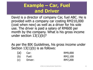 ATXB 213 MALAYSIAN TAXATION I 31
Example – Car, Fuel
and Driver
David is a director of company Car, fuel ABC. He is
provided with a company car costing RM210,000
(cost when new) as well as a driver for his sole
use. The driver is paid a salary of RM600 per
month by the company. What is his gross income
under section 13(1)(b)?
As per the BIK Guidelines, his gross income under
Section 13(1)(b) is as follows:
(a) Car: RM9,000
(b) Fuel: RM2,100
(c) Driver: RM7,200
 