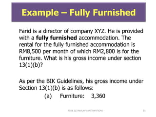 ATXB 213 MALAYSIAN TAXATION I 35
Example – Fully Furnished
Farid is a director of company XYZ. He is provided
with a fully furnished accommodation. The
rental for the fully furnished accommodation is
RM8,500 per month of which RM2,800 is for the
furniture. What is his gross income under section
13(1)(b)?
As per the BIK Guidelines, his gross income under
Section 13(1)(b) is as follows:
(a) Furniture: 3,360
 