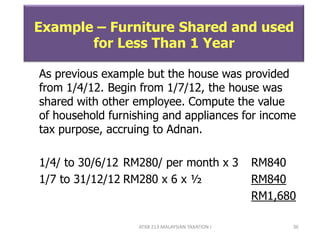 ATXB 213 MALAYSIAN TAXATION I 36
Example – Furniture Shared and used
for Less Than 1 Year
As previous example but the house was provided
from 1/4/12. Begin from 1/7/12, the house was
shared with other employee. Compute the value
of household furnishing and appliances for income
tax purpose, accruing to Adnan.
1/4/ to 30/6/12 RM280/ per month x 3 RM840
1/7 to 31/12/12 RM280 x 6 x ½ RM840
RM1,680
 