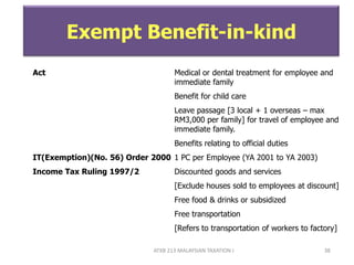 ATXB 213 MALAYSIAN TAXATION I 38
Exempt Benefit-in-kind
Act Medical or dental treatment for employee and
immediate family
Benefit for child care
Leave passage [3 local + 1 overseas – max
RM3,000 per family] for travel of employee and
immediate family.
Benefits relating to official duties
IT(Exemption)(No. 56) Order 2000 1 PC per Employee (YA 2001 to YA 2003)
Income Tax Ruling 1997/2 Discounted goods and services
[Exclude houses sold to employees at discount]
Free food & drinks or subsidized
Free transportation
[Refers to transportation of workers to factory]
 