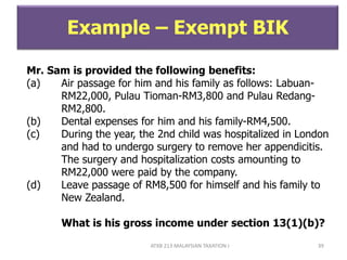 ATXB 213 MALAYSIAN TAXATION I 39
Example – Exempt BIK
Mr. Sam is provided the following benefits:
(a) Air passage for him and his family as follows: Labuan-
RM22,000, Pulau Tioman-RM3,800 and Pulau Redang-
RM2,800.
(b) Dental expenses for him and his family-RM4,500.
(c) During the year, the 2nd child was hospitalized in London
and had to undergo surgery to remove her appendicitis.
The surgery and hospitalization costs amounting to
RM22,000 were paid by the company.
(d) Leave passage of RM8,500 for himself and his family to
New Zealand.
What is his gross income under section 13(1)(b)?
 