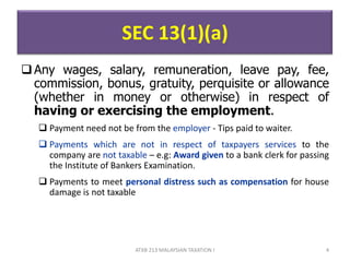 SEC 13(1)(a)
Any wages, salary, remuneration, leave pay, fee,
commission, bonus, gratuity, perquisite or allowance
(whether in money or otherwise) in respect of
having or exercising the employment.
 Payment need not be from the employer - Tips paid to waiter.
 Payments which are not in respect of taxpayers services to the
company are not taxable – e.g: Award given to a bank clerk for passing
the Institute of Bankers Examination.
 Payments to meet personal distress such as compensation for house
damage is not taxable
4ATXB 213 MALAYSIAN TAXATION I
 